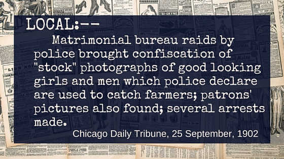Kristin Holt | Nineteenth Century Mail-Order Bride SCAMS, Part 10. Quote from Chicago Daily Tribune on September 25, 1902: "LOCAL:-- Matrimonial bureau raids by police brought confiscation of "stock" photographs of good looking girls and men which police declare are used to catch farmers; patrons' pictures also found; several arrests made."