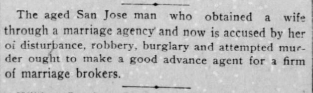 Kristin Holt | Nineteenth Century Mail-Order Bride SCAMS, part 9. The San Francisco Call of San Francisco, California on November 1, 1900. "The aged San Jose man who obtained a wife through a marriage agency and now is accused by her of disturbance, robbery, burglary, and attempted murder ought to make a good advance agent for a firm of marriage brokers."