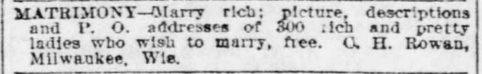 Kristin Holt | Nineteenth Century Mail-Order Bride SCAMS, Part 11. C. H. Rowan advertises in the St. Louis Post-Dispatch of St. Louis, Missouri on February 15, 1903. "MATRIMONY--Mary Rich; picture, descriptions, and P. O. addresses of 300 rich and pretty ladies who wish to marry, free. C. H. Rowan, Milwaukee, Wis."