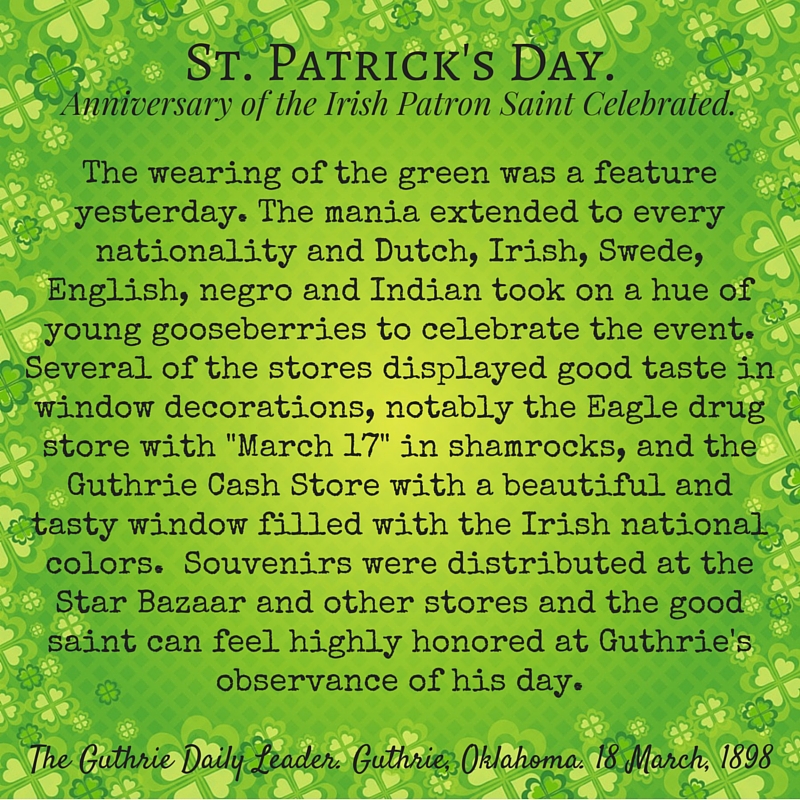 Kristin Holt | Victorian America Celebrates St. Patrick's Day. Stylized quote: "St. Patrick's Day. Anniversary of the Irish Patron Saint Celebrated." From The Guthrie Daily Leader of Guthrie, Oklahoma on March 18, 1898. "The wearing of the green was a feature yesterday. The mania extended to every nationality and Dutch, Irish, Swede, English, negro and Indian took on a hue of young gooseberries to celebrate the event. Several of the stores displayed good taste in window decorations, notably the Eagle drug store with "March 17" in shamrocks, and the Guthrie Cash Store with a beautiful and tasty window filled with the Irish national colors. Souvenirs were distributed at the Star Bazaar and other stores and the good saint can feel highly honored at Guthrie's observance of his day."