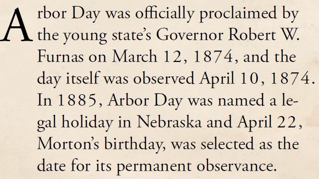 Kristin Holt | Victorian America Celebrates Arbor Day. From The History of Arbor Day, part 2. "Arbor Day was officially proclaimed by the young state's Governor Robert W. Furnas on March 12, 1874, and the day itself was observed April 10, 1874. In 1885, Arbor Day was named a legal holiday in Nebraska and April 22, Morton's birthday, was selected as the date for its permanent observance."