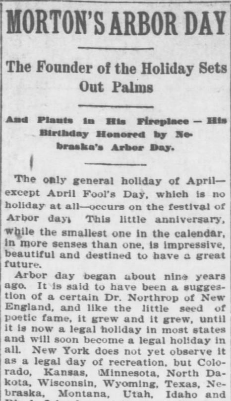 Kristin Holt | Victorian America Celebrates Arbor Day. "Morton's Arbor Day." The founder's birthday honored by Nebraska's Arbor Day. The Topeka Daily Capital of Topeka, Kansas on April 22, 1896. Part 1 of 8.
