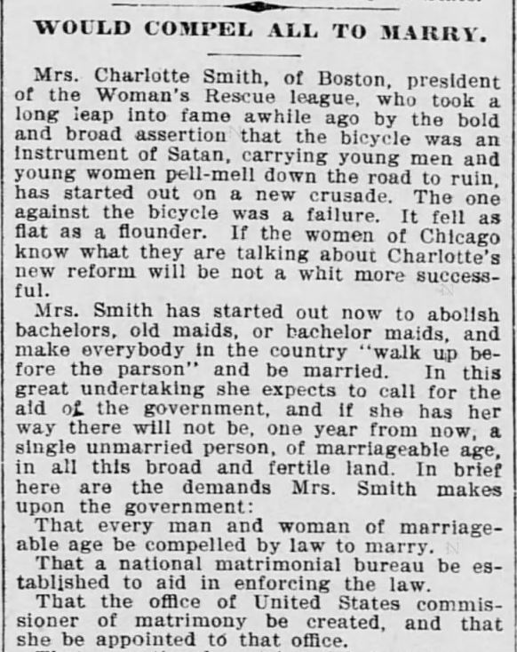 Kristin Holt | Charlotte Smith Demands National Legislation to Require Matrimony. The Saint Paul Globe of St. Paul, Minnesota. 9 January, 1898. "Would Compel All to Marry. Mrs. Charlotte Smith, of Boston, president of the Woman's Rescue league, who took a long leap into fame awhile ago by the bold and broad assertion that the bicycle was an instrument of Satan, carrying young men and young women pell-mell down the road to ruin, has started out on a new crusade. The one against the bicycle was a failure.... Mrs. Smith has started out now to abolish bachelors, old maids, or bachelor maids, and make everybody in the country "walk up before the parson" and be married."