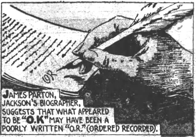 Kristin Holt | Is it Okay to Use O.K. in Historical Fiction? How it Began ("O. K.") 3 of 9. The Evening News of Harrisburg, Pennsylvania on December 21, 1935. "James Parton, Jackson's biographer, suggests that what appeared to be "O.K." may have been a poorly written "O. R." (Ordered Redorded).