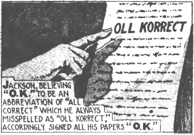 Kristin Holt | Is it Okay to Use O.K. in Historical Fiction? How it Began ("O. K.") 5 of 9. The Evening News of Harrisburg, Pennsylvania on December 21, 1935. "Jackson, believing "O.K." to be an abbrevation of "all correct" which he always misspelled as "oll korrect," accordingly signed all his papers "O.K."