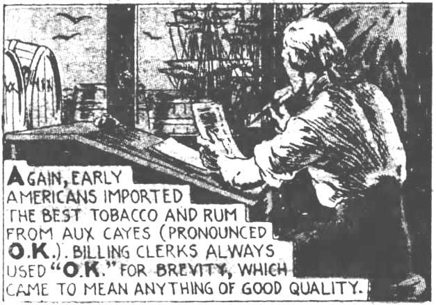 Kristin Holt | Is it Okay to Use O.K. in Historical Fiction? How it Began ("O. K.") 7 of 9. The Evening News of Harrisburg, Pennsylvania on December 21, 1935. "Again, early Americans imported the best tobacco and rum from Aux Cayes (pronounced O.K.). Billing clerks always used "O.K." for brevity, which came to mean anything of good quality."