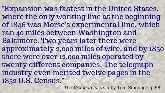 Kristin Holt | BOOK REVIEW: The Victorian Internet by Tom Standage. Quote from The Victorian Interent by Tom Standage, page 58. "Expansion was fastest in the United States, where the only working line at the beginning of 1846 was Morse's experimental line, which ran 40 miles between Washington and Baltimore. Two years later there were approximately 2,000 miles of wire, and by 1850 there were over 12,000 miles operated by twenty different companies. The telegraph industry even merited twelve pages in the 1852 U.S. Census."
