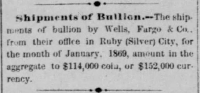 "Shipments of bullion by Wells, Fargo and Co., from their office in Ruby (Silver) City, for January 1869, amount in the aggregate to $114,000 coin, or $152,000 currency." From Owyhee Semi-Weekly Tidal Wave of Silver City, Idaho Territory, February 2, 1869.