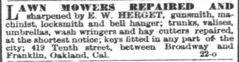 Kristin Holt | Victorian Lawn Mowers. Advertisement in Oakland Tribune of Oakland, California on June 19, 1883. "Lawn mowers repaired and sharpened by E. W. Herget, gunsmith, machinist, locksmith and bell hanger; trunks, valises, umbrellas, wash wringers and hay cutters repaired, at the shortest notice; keys fitted in any part of the city; 419 Tenth street, between Broadway and Franklin, Oakland, Cal." 