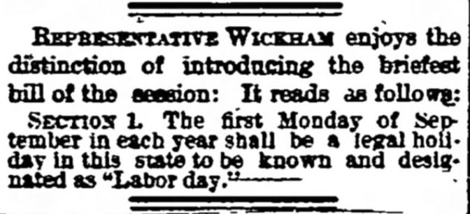Kristin Holt | Victorian America Celebrates Labor Day. The Bismarck Tribune of Bismarck, North Dakota, on January 28, 1890. "Representative Wickham enjoys the distinction of introducing the briefest bill of the session: It reads as follows: SECTION 1. The first Monday of September in each year shall be a legal holiday in this state to be known and designated as "Labor day."