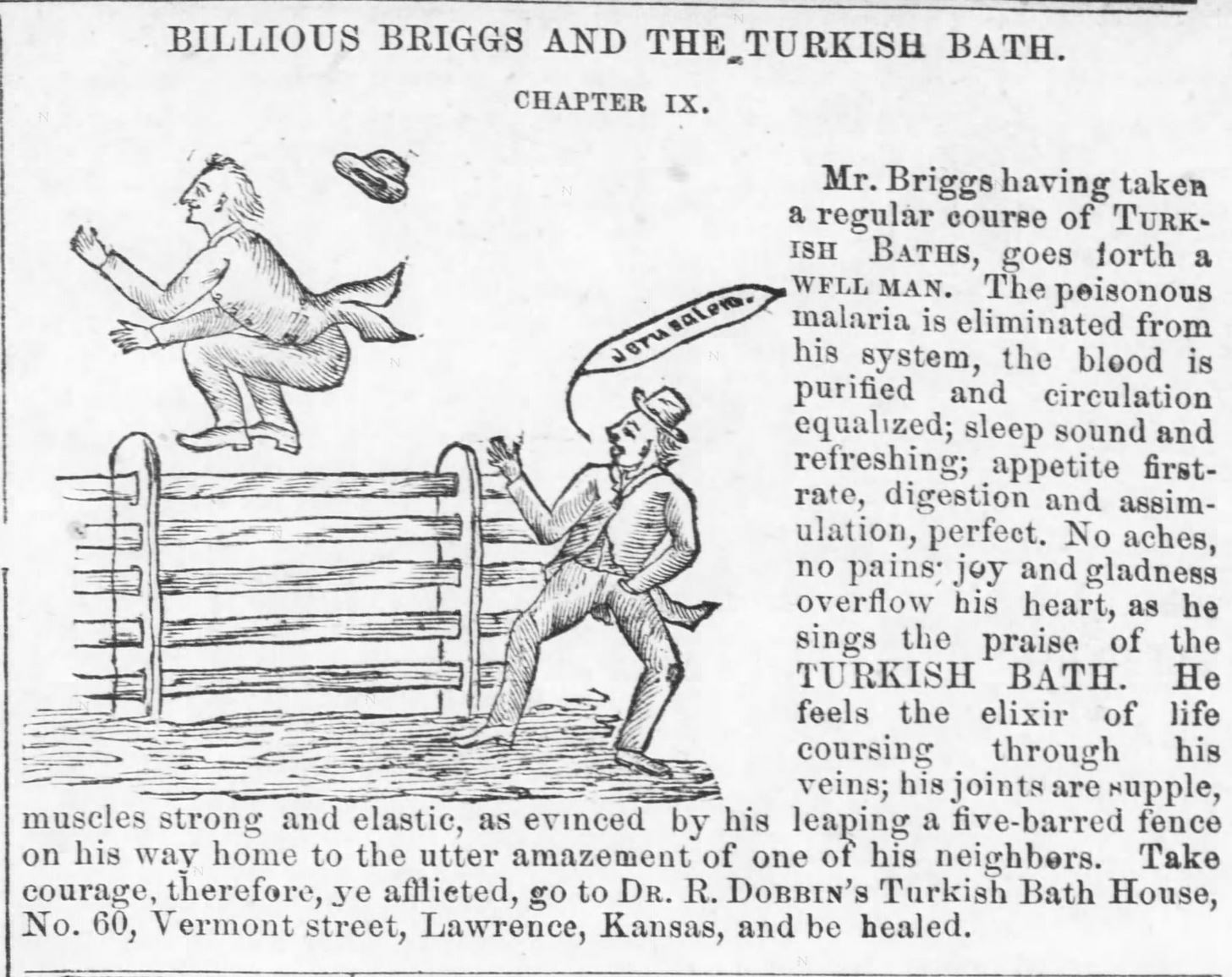 Kristin Holt | Old west Bath House. Illustrated Ad for Turkish Bath from The Kansas Daily Tribune of Lawrence, Kansas, July 30, 1881. "having taken a regular course of Turkish Baths, goes forth a well man. The poisonous malaria is eliminated from his ysstem, the blood is purified, and circulation equalized; sleep sound and refreshing; appetite first-rate, digestion and assimulation [sic] perfect. No aches, no pains; joy and gladdness overflow his heart, as he sings the praise of the Turkish Bath. He feels the elixir of life coursing through his veins; his joints are supple, muscles strong and elastic, as evinced by his leaping a five-barred fence on his way home to the utter amazement of one of his neighbors. Take courage, therefore, ye afflicted, go to Dr. R. Dobbin's Turkish Bath House, No. 60, Vermont street, Lawrence, Kansas, and be healed."