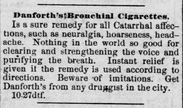 Kristin Holt | This Day in History: November 16. From Lawrence Daily Journal of Lawrence, Kansas, on November 16, 1880. "Danforth's Bronchail Cigarettes. Is a sure remedy for all Catarrhal affections, such as neuralgia, hoarseness, headache. Nothing in the world so good for clearing and strenthening the voice and purifying the breath. Instant relief is given if the remedy is used according to directions. Beware of imitations. Get Dansforth's from any druggist in the city."
