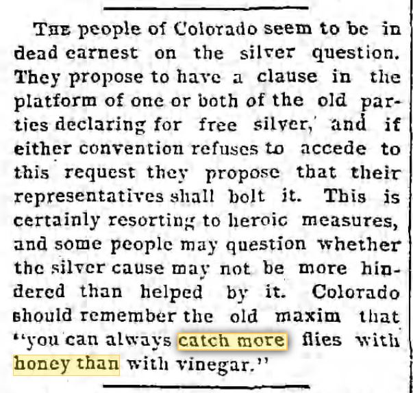 Kristin Holt | No Matter How You Say It... From The Los Angeles Times of Los Angeles, California, April 27, 1892. "you can always catch more flies with honey than with vinegar." Old, but not old enough for 1879... oops.... but unless you make a reader stop and think, 'hmm... I'm reading a story...', some things pass.