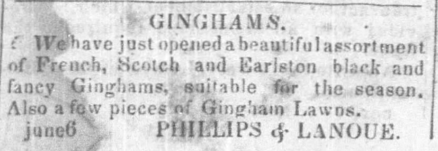 Kristin Holt | Gingham? Why gingham? Advertisement from Phillips and Lanoue for Ginghams: "We have just opened a beautiful assortment of French, Scotch and Earlston black and fancy Ginghams, suitable for the season. Also a few pieces of Gingham Lawns." From Baton-Rouge Gazette (Baton Rouge, Louisiana) on January 2, 1847.