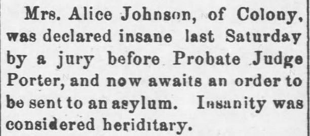 Kristin Holt | "Nineteenth Century Problems". Garnett Journal of Garnett, Kansas, April 26, 1899. Mrs. Alice Johnson... declared insane last Saturday by a jury before Probate Judge Porter...to be sent to an asylum. Insanity was considered hereditary."