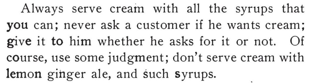 Kristin Holt | The Soda Fountain: Behind the Counter. "Always serve cream with all the syrups that you can; never ask a customer if he wants cream; give it to him whether he asks for it or not. Of course, use some judgment; don't serve cream with lemon ginger ale, and such syrups." Published in Rigby's Reliable Candy Teacher, 1909.