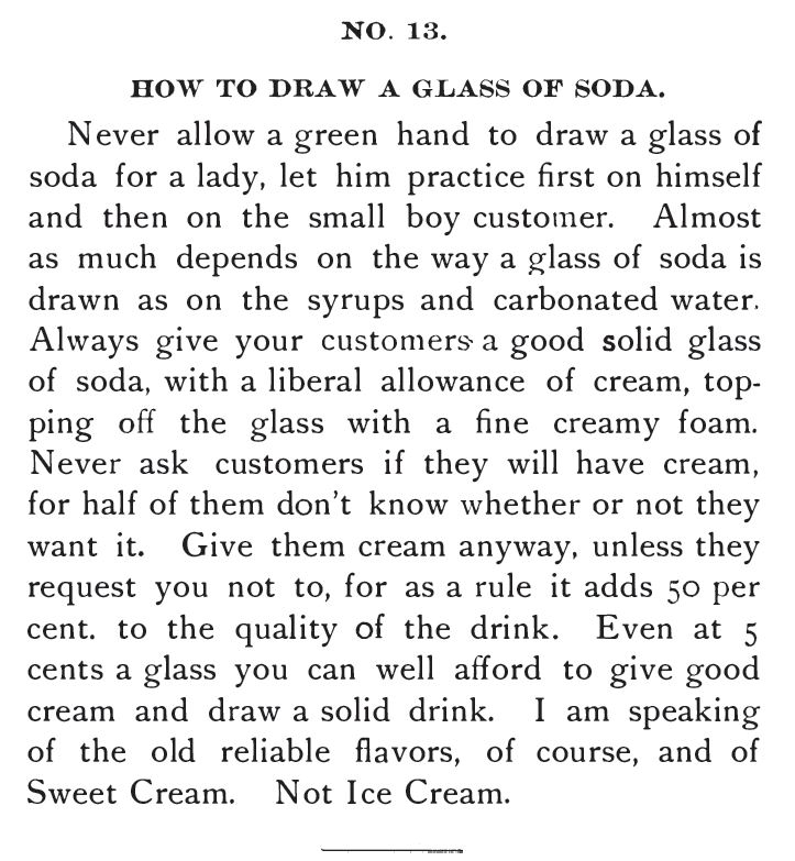 Kristin Holt | The Soda Fountain: Behind the Counter. From Saxe's New Guide or Hints to Soda Water Dispensers, 3rd Edition, 1894. "No. 13. How to Draw a Glass of Soda." Includes liberal allowance of cream. "Give them cream anyway, unless they request you not to, for as a rule it adds 50 per cent to the quality of the drink. Even at 5 cents a glass you can well afford to give good cream and draw a solid drink. I am speaking of the old reliable flavors, of course, and of Sweet Cream. Not Ice Cream."