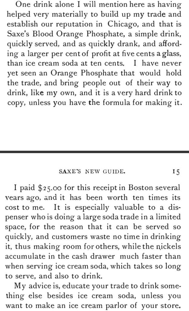 Kristin Holt | The Soda Fountain: Behind the Counter. from Saxe's New Guide or Hints to Soda Water Dispensers, 3rd Ed, 1894: "One drink alone I will mention here as having helped very materially to build up my trade and establish our reputation in Chicago, and that is Saxe's Blood Orange Phosphate, a simple drink, quickly served, and as quickly drank, and affording a larger per cent of profit at five cents a glass, than ice cream soda at ten cents.... educate your trade to drink something else besides ice cream soda, unless you want to make an ice cream parlor of your store."