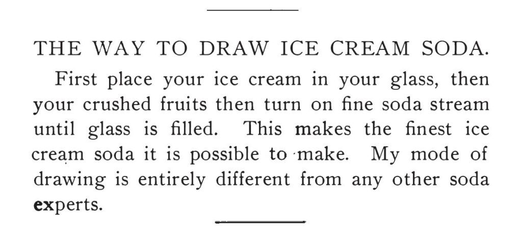 Kristin Holt | The Soda Fountain: Behind the Counter. From Rigby's Reliable Candy Teacher and Soda and Ice Cream Formulas, "The Way To Draw Ice Cream Soda." Method matters! "First place your ice cream in your glass, then your crushed fruits then turn on fine soda stream until glass is filled. This makes the finest ice cream soda it is possible to make. My mode of drawing is entirely different from any other soda experts."