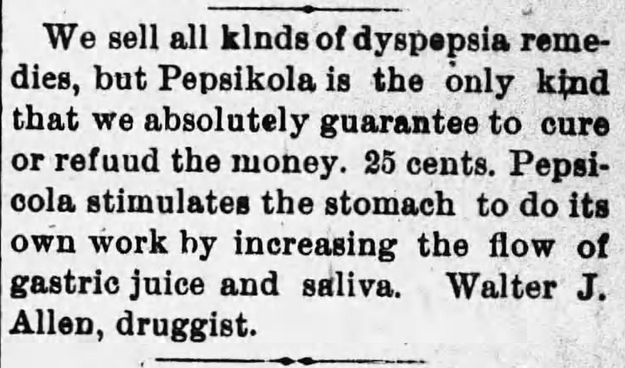 Kristin Holt | New at the Soda Fountain: Pepsi-Cola! ""Pepsikola" and "Pepsi-cola" stimulate the stomach to do its own work by increasing the flow of gastric juice and saliva." A dyspepsia remedy, absolutely guaranteed. From Springville Journal, Springville, New York, February 5, 1903.