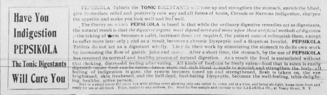 Kristin Holt | New at the Soda Fountain: Pepsi-Cola! Advertisement: "Have You Indigestion PEPSIKOLA The Tonic Digestants Will Cure You." Tablets with the oh-so-similar name claim to be medicine. No wonder Bradham filed for a trademark to protect his product name! Published in The Elwood Free Press of Elwood, Indiana, March 13, 1902.