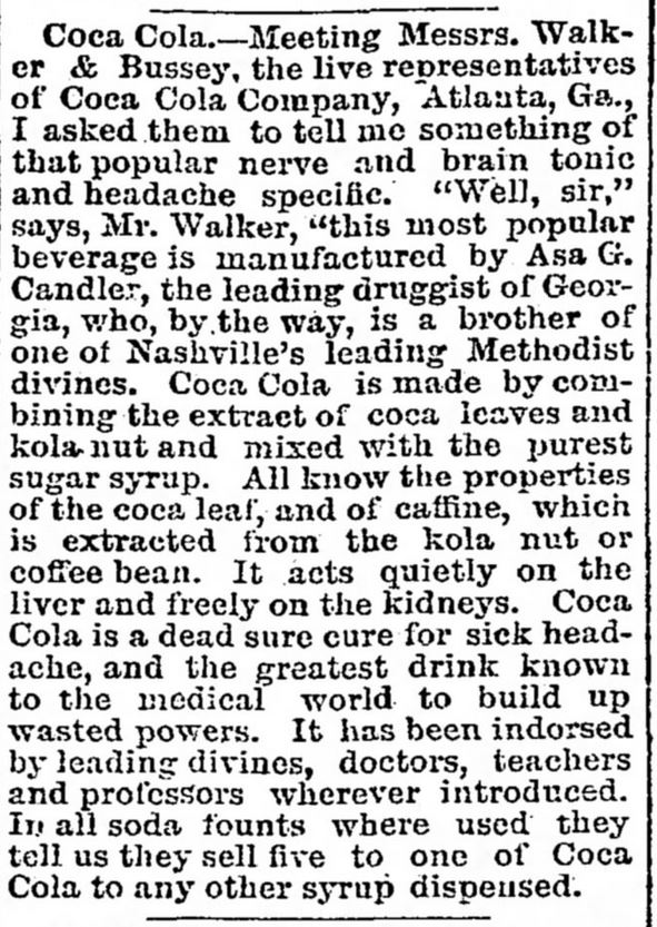 Kristin Holt | New at the Soda Fountain: Coca-Cola! Ad in "article form" from The Tennessean, of Nashville, TN. June 27, 1888. Full text reads: "Coca Cola.--Meeting Messrs. Walker & Bussey, the live representatives of Coca Cola Company, Atlanta, Ga., I asked them to tell me something of that popular nerve and brain tonic and headache specific. "Well, sir," says, Mr. Walker, "This most popular beverage is manufactured by Asa G. Candler, the leading druggist of Georgia, who, by the way, is a brother of one of Nashville's leading Methodist divines. Coca Cola is made by combining the extract of coca leaves and kola nut and mixed with the purest sugar syrup. All know the properties of the coca leaf, and of caffine, which is extracted from the kola nut or coffee bean. It acts quietly on the liver and freely on the kidneys. Coca Cola is a dead sure cure for sick-headache, and the greatest drink known to the medical world to build up wasted powers. It has been indorsed by leading divines, doctors, teachers and professors wherever introduced. In all soda founts where used they tell us they sell five to one of Coca Cola to any other syrup dispensed."