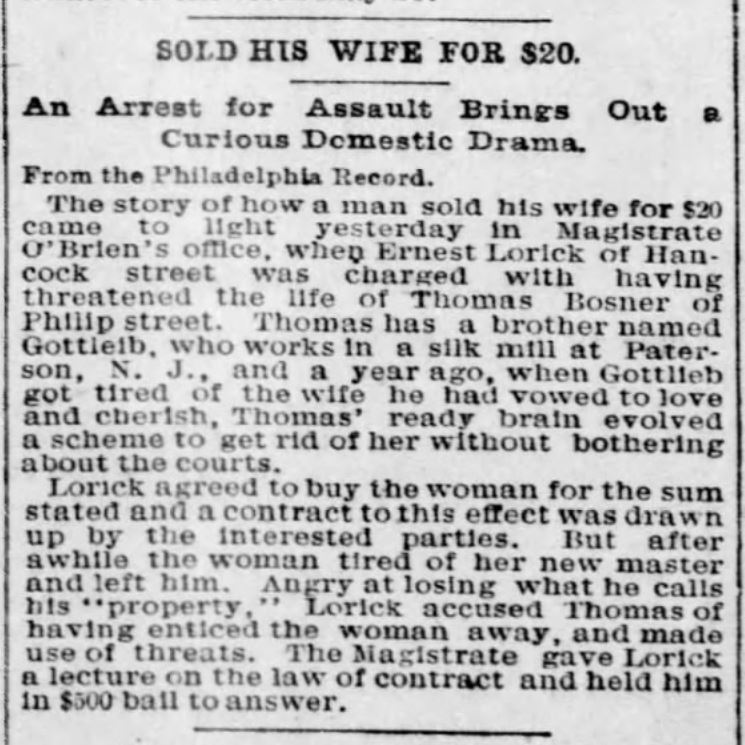 Kristin Holt | For Sale: Wife (Part 2). The St. Louis Post-Dispatch of St. Louis, Missouri, March 15, 1892. From the Philadelphia Record. "SOLD HIS WIFE FOR $20. An Arrest for Assault Brings Out a Curious Domestic Drama. From the Philadelphia Record. The story of how a man sold his wife for $20 came to light yesterday in Magistrate O'Brien's office, when Ernest Lorick of Hancock street was charged with having threatened the life of Thomas Bosner of Philip street. Thomas has a brother named Gottleib, who works in a silk mill at Paterson, N. J., and a year ago, when Gottlieb got tired of the wife he had vowed to love and cherish, Thomas' ready brain evolved a scheme to get rid of her without bothering about the courts. Lorick agreed to buy th ewoman for the sum stated and a contract to this effect was drawn up by the interested parties. But after awhile the woman tired of her new master and left him. Angry at losing what he calls his "property," Lorick accused Thomas of having enticed th ewoman away, an dmade use of threats. The Magistrate gave Lorick a lecture on the law of contract and held him in $500 bail to answer."