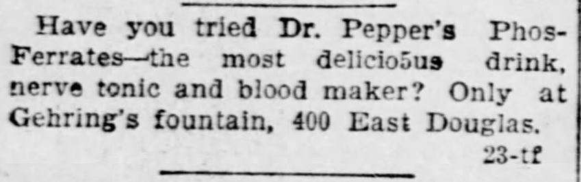 Kristin Holt | Victorian Dr. Pepper (1885). "Have you tried Dr. Pepper's Phos-Ferrates--the most delicious drink, never tonic and blood maker? Only at Gehring's fountain, 400 East Douglas." Published in The Wichita Daily Eagle of Wichita, Kansas on June 19, 1897.