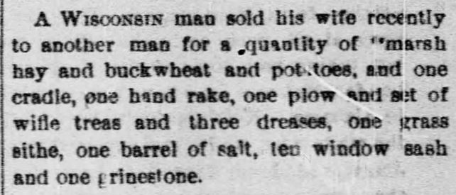 Kristin Holt | For Sale: Wife (Part 2). The Shippensburg News of Shippensburg, Pennsylvania, August 12, 1892. "A Wisconsin man sold his wife recently to another man for a quantity of marsh hay and buckwheat and potatoes, and one cradle, one hand rake, one plow and set of wifle treas and three dreases, one grass sithe, one barrel of salt, ten window sash and one grinestone."