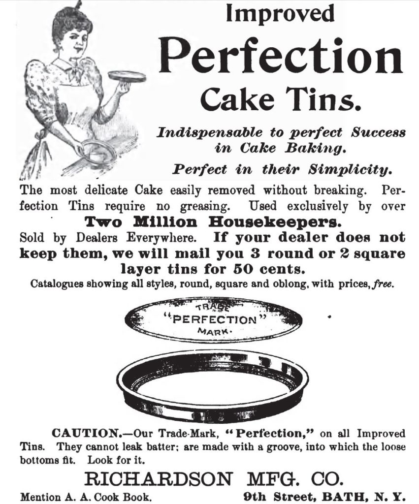 Kristin Holt | Victorian Cake: Tins, Pans, Moulds -- Advertisement for Improved Perfection Cake Tins. Illustrated with round cake pan, shallow in comparison to today's. "Improved Perfection Cake Tins. Indispensable to perfect Success in Cake Baking. Perfect in their Simplicity. The most delicate Cake is easily removed without breaking. Perfection tins require no greasing." Advertisement published in Three Hundred Tested Recipes, 2nd Edition, December 1895.
