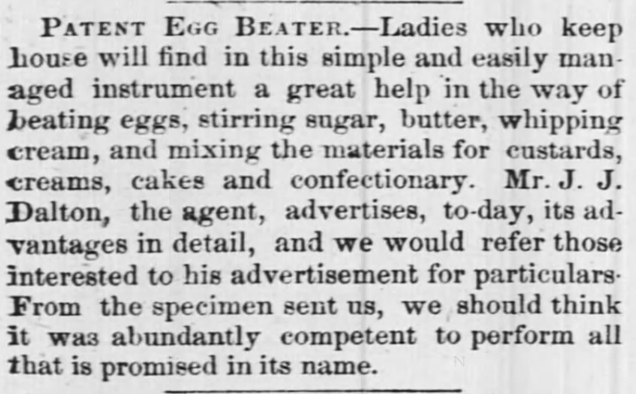 Kristin Holt | Victorian Cooking: Rotary Egg Beater ~ In Time for Angel's Food Cake? "PATENT EGG BEATER. --Ladies who keep house will find in this simple and easily managed instrument a great help in the way of beating eggs, stirring sugar, butter, whipping cream, and mixing the materials for custards, creams, cakes and confectionary [sic]. Mr. J. J. Dalton, the agent, advertises, to-day, its advantages in detail, and we would refer those interested to his advertisement for particulars. From the specimen sent us, we should think it was abundantly competent to perform all that is promised in its name." Published in The Times-Picayune of New Orleans, Louisiana, November 27, 1857.