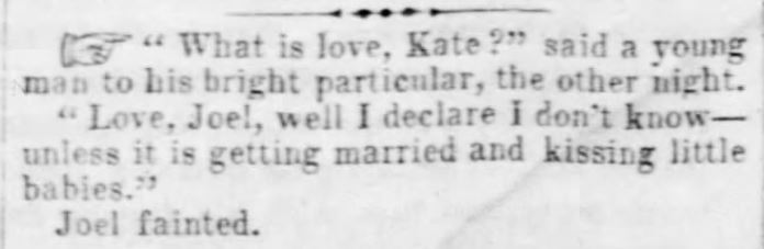 Kristin Holt | Victorians Say "I Love You." A quip about love, published in Kansas National Democrat of Lecompton, Kansas on August 23, 1860. "What is love, Kate?" siad a young man to his bright particular, the other night. "Love, Joel, well I declare I don't know--unless it is getting married and kissing little babies." Joel fainted.