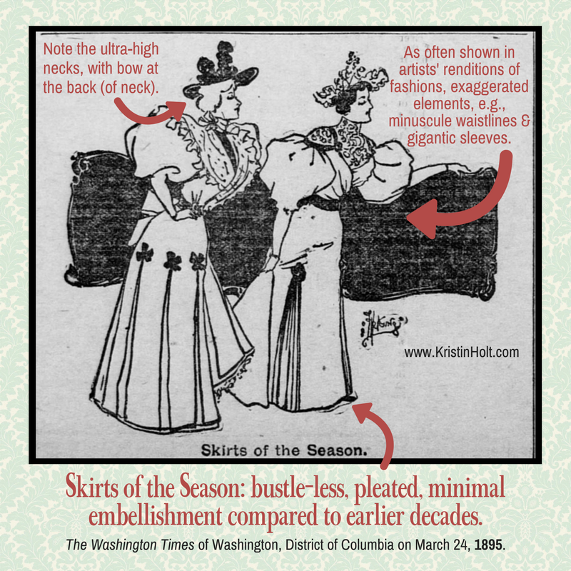 Kristin Holt | Ladies Fashions: Huge Sleeves of the 1890s. "Skirts of the Season," bustle-less, pleated, minimal embellishment compared to earlier decades. Note the ultra-high necks with bow at the back of neck. As often shown in artist's renditions of fashions, exaggerated elemnets, e.g., miniscule waistlines and gigantic sleeves.. The vintage image was published in The Washington Times of Washington, District of Columbia, March 24, 1895.