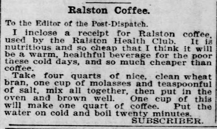Kristin Holt | Victorian Coffee. "Ralston Coffee" ~ a recipe for a wheat bran substitute: "A warm, healthful beverage for the poor these cold days, and so much cheaper than coffee." Published in St. Louis Post-Dispatch of St. Louis, Missouri on February 1, 1897.