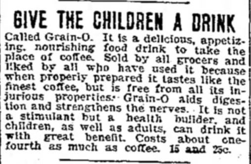 Kristin Holt | Victorian Coffee. "Give the Children a Drink"; called Grain-O, it is a delicious, appetizing, nourishing food drink to take the place of coffee. Advertisement published in The Daily Iowa Capitol of Des Moines, Iowa. July 7, 1899. Kristin Holt | Victorian Coffee. "Give the Children a Drink"; called Grain-O, it is a delicious, appetizing, nourishing food drink to take the place of coffee. Advertisement published in The Daily Iowa Capitol of Des Moines, Iowa. July 7, 1899.