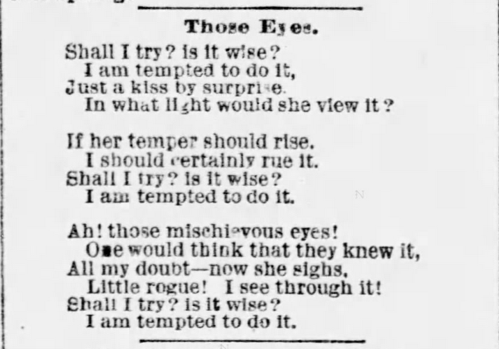 Kristin Holt | Vintage Quips and Poetry Spark Fictional Ideas. Poetry published in The St. Joseph Herald of St. Joseph, Missouri, January 15, 1889. "Those Eyes. Shall I try? is it wise? I am tempted to do it, Just a kiss by surprise. In what light would she view it? If her temper should rise, I should certainly rue it. Shall I try? is it wise? I am tempted to do it. Ah! those mischieveous eyes! One would think that they knew it, All my doubt--now she sighs. Little rogue! I see through it! Shall I try? is it wise? I am tempted to do it."