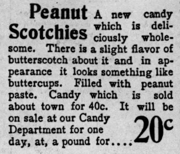 Kristin Holt | Peanut Butter in Victorian America. Peanut Scotchies, a new candy.. with slight flavor of butterscotch. Looks like a buttercup candy, and is filled with peanut paste. From The Los Angeles Times on June 16, 1900. Kristin Holt | Peanut Butter in Victorian America. Peanut Scotchies, a new candy.. with slight flavor of butterscotch. Looks like a buttercup candy, and is filled with peanut paste. From The Los Angeles Times on June 16, 1900.