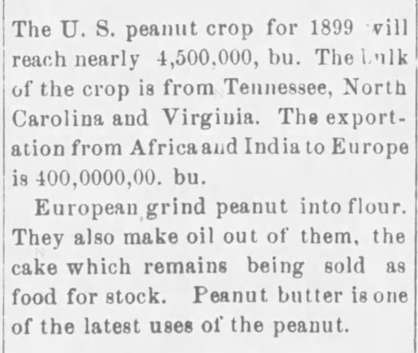 Kristin Holt | Peanut Butter in Victorian America. Peanut Uses, referencing the United States crop in 1899. Bulk of the crop is from Tennessee, North Carolina, and Virginia. From Melvin Transcript of Melvin, Illinois. May 18, 1900. Kristin Holt | Peanut Butter in Victorian America. Peanut Uses, referencing the United States crop in 1899. Bulk of the crop is from Tennessee, North Carolina, and Virginia. From Melvin Transcript of Melvin, Illinois. May 18, 1900.