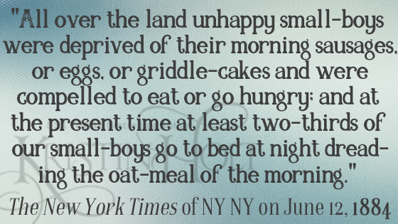 Kristin Holt | Quote from "Oat-Meal": Protect the Children, in New York Times, 1884: "All over the land unhappy small-boys were deprived of their morning sausages, or eggs, or griddle-cakes and were compelled to eat or go hungry; and at the present time at least two-thirds of our small-boys go to bed at night dreading the oat-meal of the morning."