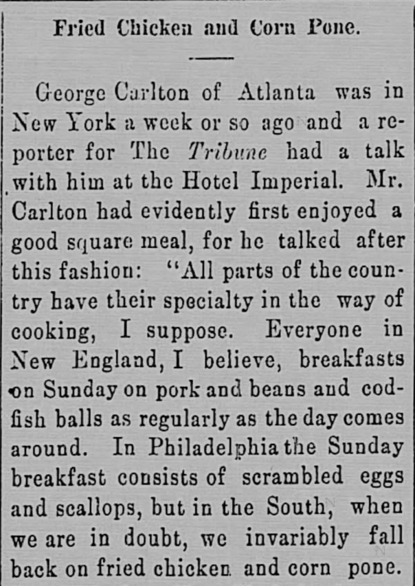 Kristin Holt | Victorian America's Fried Chicken; from The Intelligencer of Anderson, S.C., December 13, 1899. "all parts of the country have their specialty in the way of cooking, I suppose. Everyone in New England, I believe, breakfasts on Sunday on pork and beans and codfish balls as regularly as the day comes around... but in the South, when we are in doubt, we invariably fall back on fried chicken and corn pone."