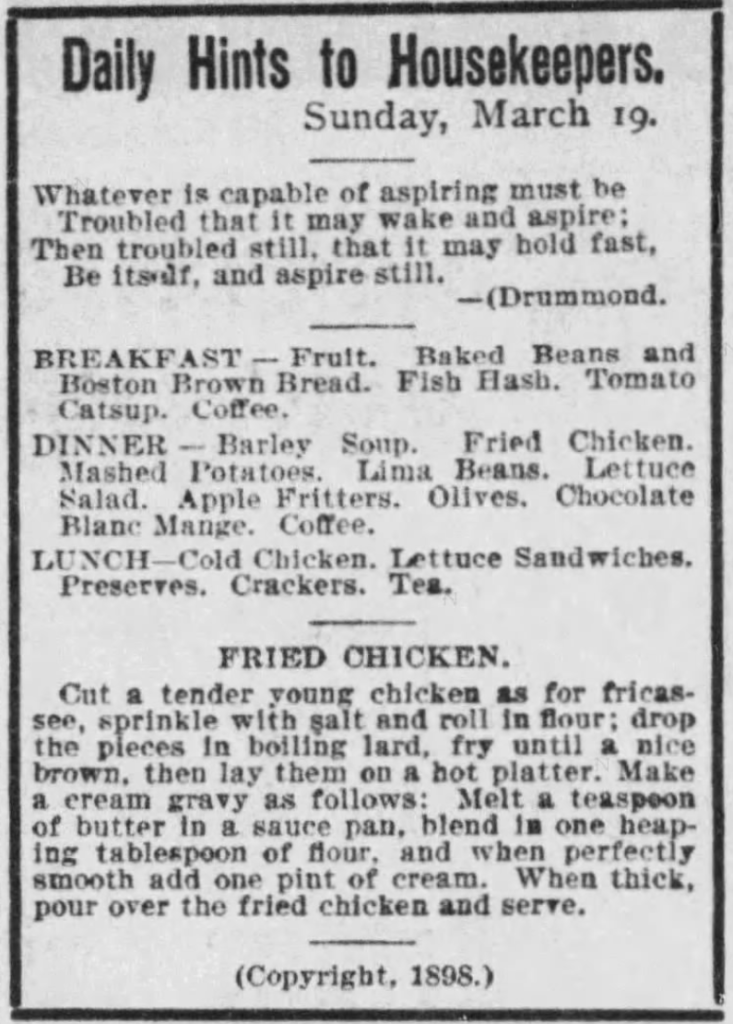 Kristin Holt | Victorian America's Fried Chicken: One Day's Menu for home, including Breakfast, Dinner and Lunch (apparently evening meal?). Dinner includes fried chicken as the main dish, along with many side-dishes. Obviously the large meal of the day. Includes a recipe for tender young chicken "Fried Chicken". Copyright 1898. Published in The Boston Globe of Boston, Massachusetts on March 18, 1899.