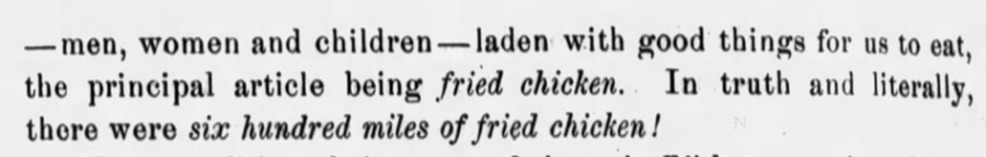 Kristin Holt | Victorian America's Fried Chicken. In "Journal of the U.S. Calvary Association", Leavenworth, Kansas, June 1, 1899 (Part 2 of 2). ... "men, women, and children-- laden with good things for us to eat, the principle article being fried chicken. In truth and literally, there were six hundred miles of fried chicken!"