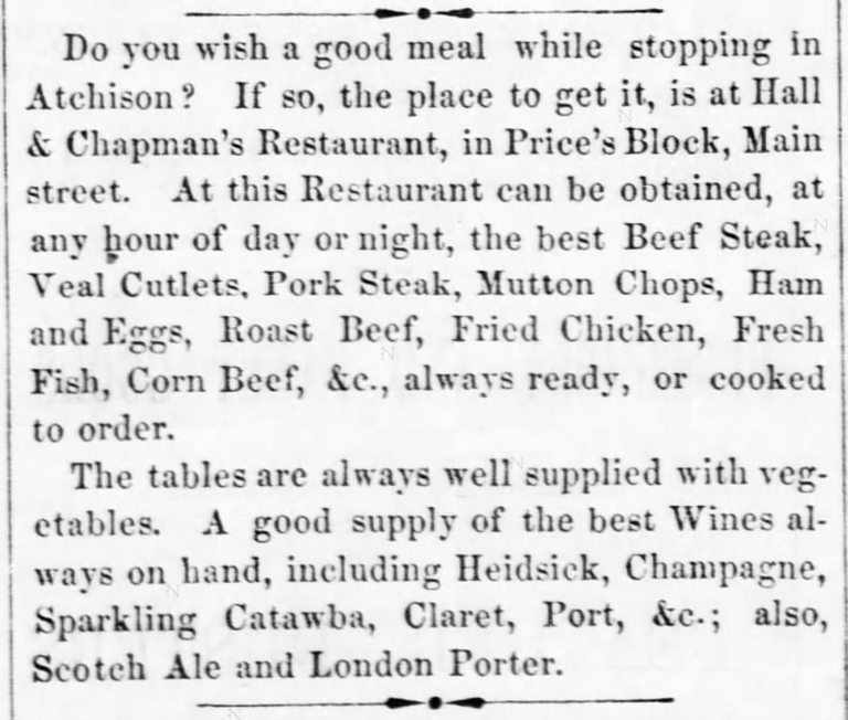 Kristin Holt | Victorian America's Fried Chicken; from The Atchison Daily Champion of Atchison, Kansas on August 18, 1865: "Do you wish a good meal while stopping in Atchison? If so, the place to get it, is at Hall & Chapman's Restaurant, in Price's Block, Main street. At this Restaurant can be obtained, at any hour of day or night,, the best Beef Steak, Veal Cutlets, Pork Steak, Mutton Chops, Ham and Eggs, Roast beef, Fried chicken, Fresh Fish, Corn Beef, &c., always ready, or cooked to order. The tables are always well supplied with vegetables. A good supply of the best Wines always on hand, including Heidsick, Champagne, Sparkling Catawaba, Claret, Port, &c.; also, Scotch Ale and London Porter."