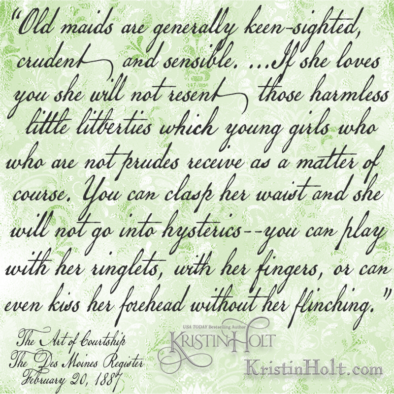 Kristin Holt | Quote regarding Old Maids and liberties they allow, from The Art of Courtship, Des Moines Register, February 20, 1887. "Old maids are generally keen-sighted, crudent and sensible. ...If she loves you she will not resent those harmless little liberties which young girls who are not prudes receive as a matter of course. You can clasp her waist and she will not go into hysterics--you can play with her ringlets, with her fingers, or can even kiss her forehead without her flinching."