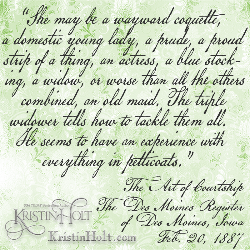Kristin Holt | The Art of Courtship, a quote from within Part 3: Beginning a Courtship, from The Des Moines Register (1887). "She may be a wayward coquette, a domestic young lady, a prude, a proud strip of a thing, an actress, a blue stocking, a widow, or worse than all the others combined, an old maid."