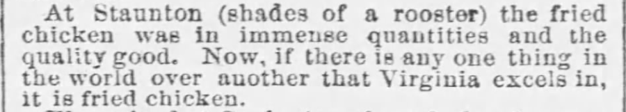 Kristin Holt | Victorian America's Fried Chicken; newspaper clipping from The Baltimore Sun of Baltimore, MD on July 25, 1868: "At Staunton the fried chicken was in immense quantities and the quality good. Now, if there is any one thing in the world over another that Virginia excels in, it is fried chicken."