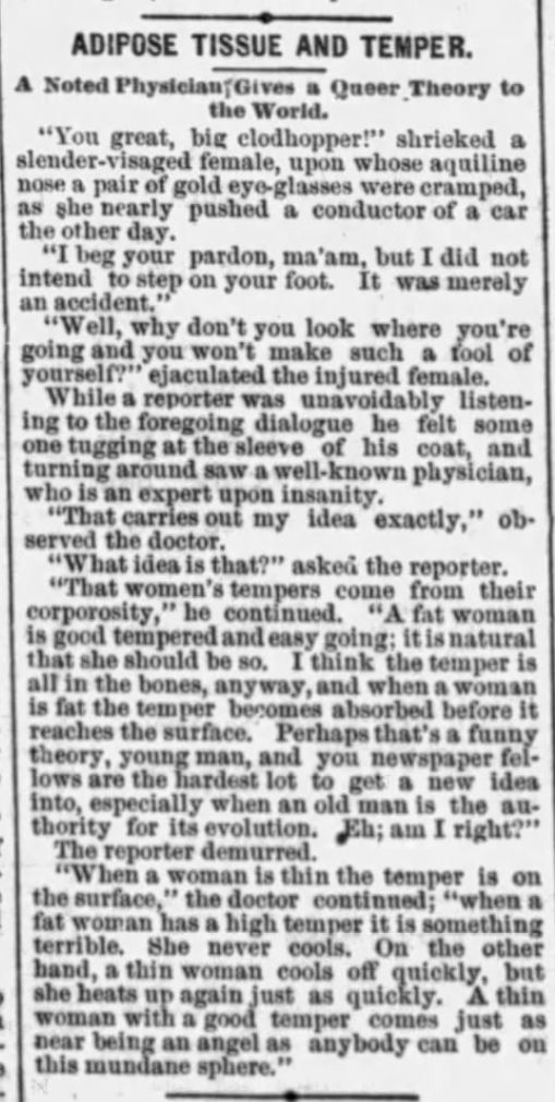 Kristin Holt } Who Makes the Best (Victorian) Wives? "..women's tempers come from their corposity. A fat woman is good tempered and easy going; it is natural that she should be so. I think the temper is all the bones, anywyay, and when a woman is fat the temper becomes absorbed before it reaches the surface." From The Philadelphia Inquirer of Philadelphia, Pennsylvania. August 31, 1888.