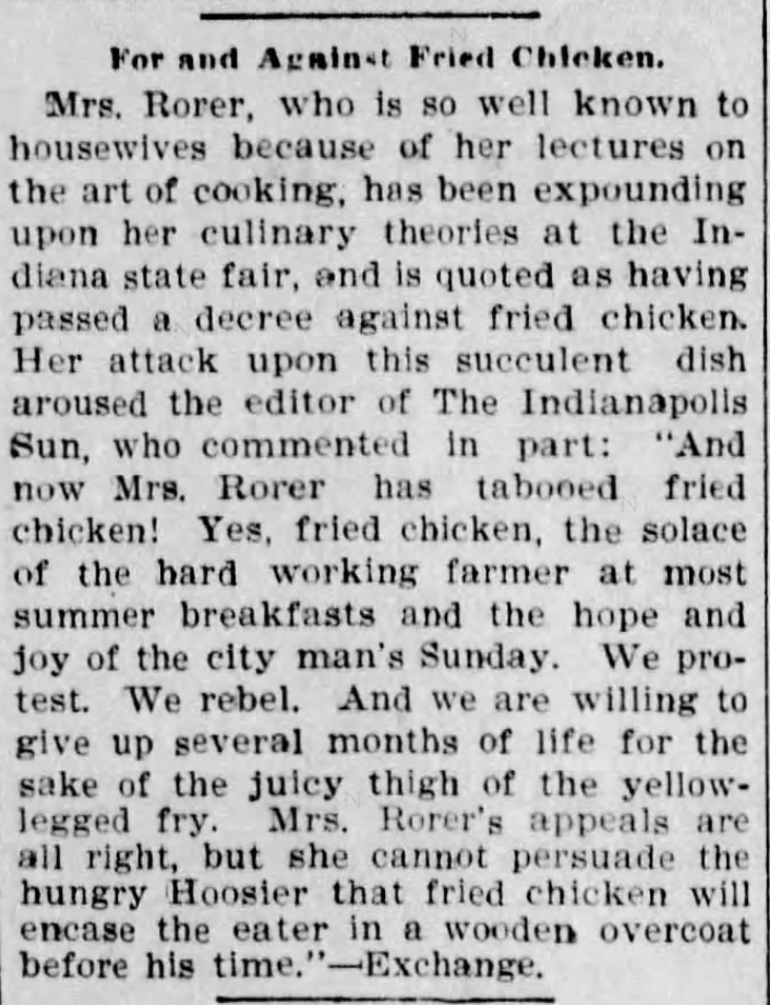 Kristin Holt | Victorian America's Fried Chicken. From The Oshkosh Northwestern of Oshkosh, Wisconsin on November 14, 1899: "Mrs. Rorer, ... lectures on the art of cooking... having passed a decree against fried chicken. Her attack against this succulent dish aroused the editor of The Indianapolis Sun... And now Mrs. Rorer has tabooed fried chicken! Yes, fried chicken, the solace of the hard working farmer at most summer breakfasts and the hope and joy of the city man's Sunday... she cannot persuade the hungry Hoosier that fried chicken will encase the eater in a wooden overcoat before his time."