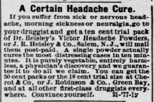 Kristin Holt | Victorian-American Headaches: Part 4. Dr. Heisley's Victor Headache Powders, advertised in Green Bay Advocate of Green Gay, Wisconsin. December 20, 1877. Full image text reads: "A Certain Headache Cure. If you suffer from sick or nervous headache, morning sickness or neuralgia, go to your druggist and get a ten cent trial pack of Dr. Heisley's Victor Headache Powders, or J.R. Heisley & Co., Salem, N.J., will mail them post-paid. A single powder actually cures the most distressing cases in ten minutes. I tis purely vegetable, entirely harmless, a physician's discovery and we guarantee it to do all we claim. You can get the 50 cent packs or teh 10 cent trial size at Cherrot & Co, or J. Robinson & Co., Green Bay, and at all other first-class druggists everywhere. Convince yourself. 