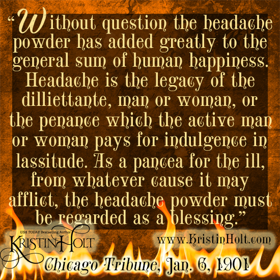 Kristin Holt | Victorian-American Headaches: Part 5. Quote No. 3 from Chicago Tribune, January 6, 1901. Image text reads: "Without question the headache poiwder has added greatly to the general sum of human happiness. Headache is the legacy of the dilliettante, man or woman, or the penance which teh active man or woman pays for indulgence in lassitude. As a pancea for the ill, from whatever cause it may afflict, the headache powder must be regarded as a blessing."